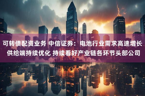 可转债配资业务 中信证券：电池行业需求高速增长 供给端持续优化 持续看好产业链各环节头部公司