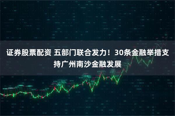 证券股票配资 五部门联合发力！30条金融举措支持广州南沙金融发展