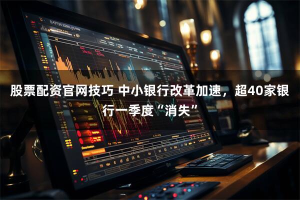 股票配资官网技巧 中小银行改革加速，超40家银行一季度“消失”