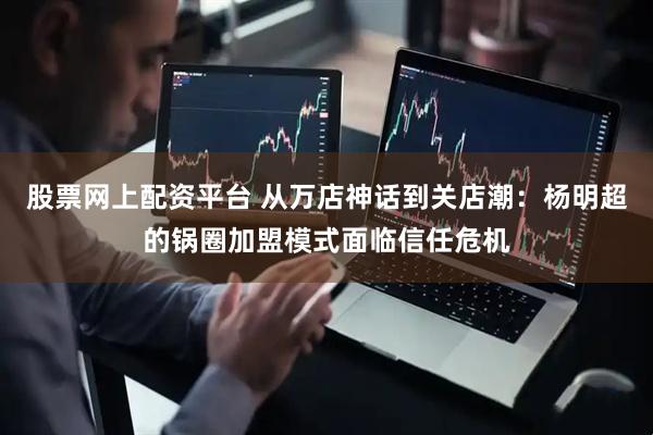 股票网上配资平台 从万店神话到关店潮：杨明超的锅圈加盟模式面临信任危机