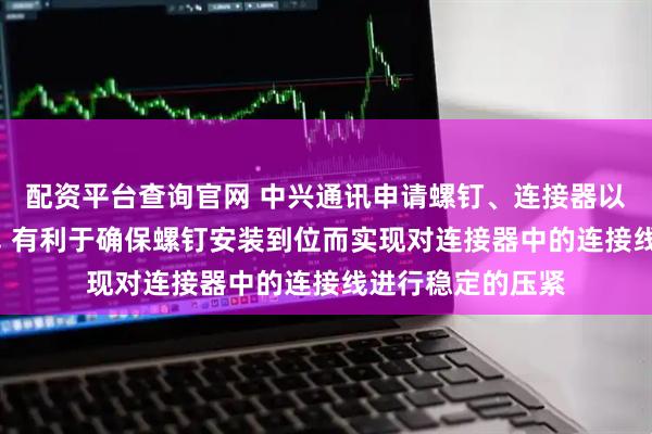 配资平台查询官网 中兴通讯申请螺钉、连接器以及用电装置专利, 有利于确保螺钉安装到位而实现对连接器中的连接线进行稳定的压紧