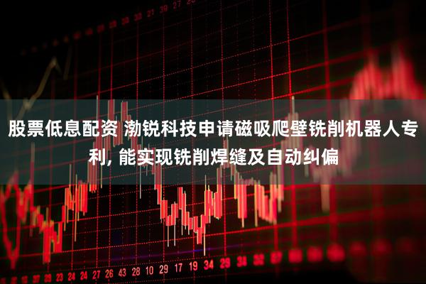 股票低息配资 渤锐科技申请磁吸爬壁铣削机器人专利, 能实现铣削焊缝及自动纠偏