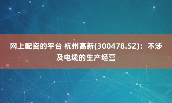 网上配资的平台 杭州高新(300478.SZ)：不涉及电缆的生产经营
