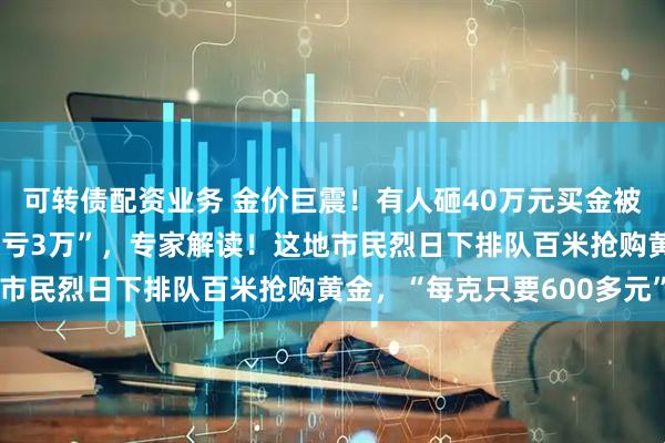 可转债配资业务 金价巨震！有人砸40万元买金被“套牢”，“从赚5万到亏3万”，专家解读！这地市民烈日下排队百米抢购黄金，“每克只要600多元”