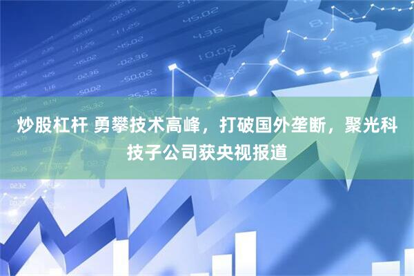 炒股杠杆 勇攀技术高峰，打破国外垄断，聚光科技子公司获央视报道