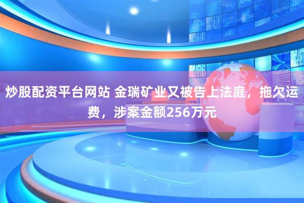 炒股配资平台网站 金瑞矿业又被告上法庭，拖欠运费，涉案金额256万元