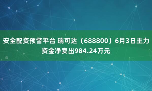安全配资预警平台 瑞可达（688800）6月3日主力资金净卖出984.24万元