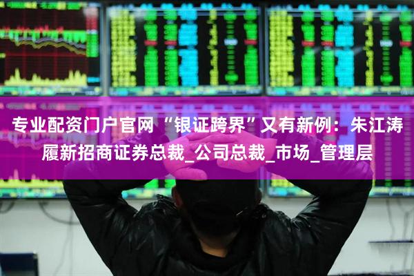 专业配资门户官网 “银证跨界”又有新例：朱江涛履新招商证券总裁_公司总裁_市场_管理层