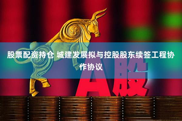 股票配资持仓 城建发展拟与控股股东续签工程协作协议