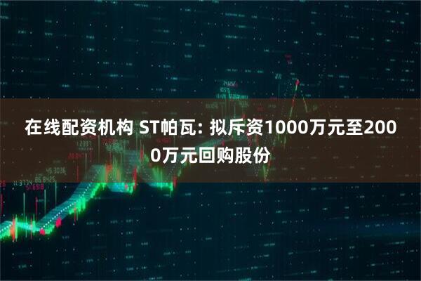 在线配资机构 ST帕瓦: 拟斥资1000万元至2000万元回购股份