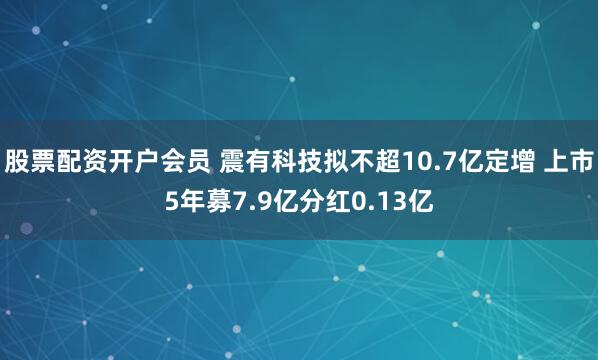股票配资开户会员 震有科技拟不超10.7亿定增 上市5年募7.9亿分红0.13亿