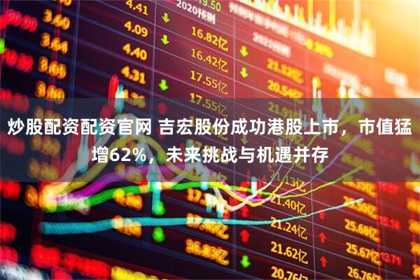 炒股配资配资官网 吉宏股份成功港股上市，市值猛增62%，未来挑战与机遇并存