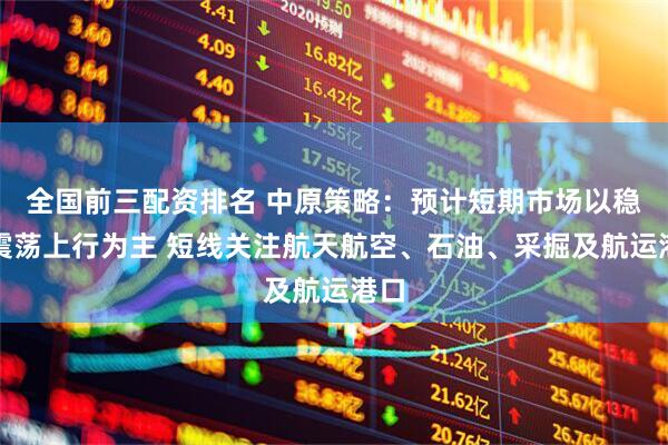 全国前三配资排名 中原策略：预计短期市场以稳步震荡上行为主 短线关注航天航空、石油、采掘及航运港口