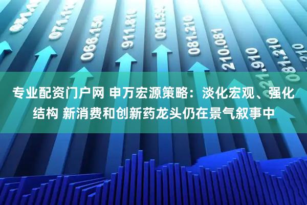 专业配资门户网 申万宏源策略：淡化宏观、强化结构 新消费和创新药龙头仍在景气叙事中