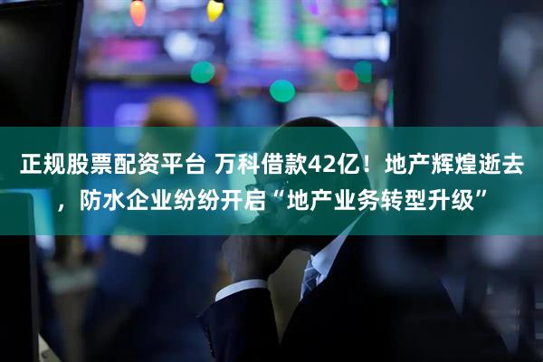 正规股票配资平台 万科借款42亿！地产辉煌逝去，防水企业纷纷开启“地产业务转型升级”