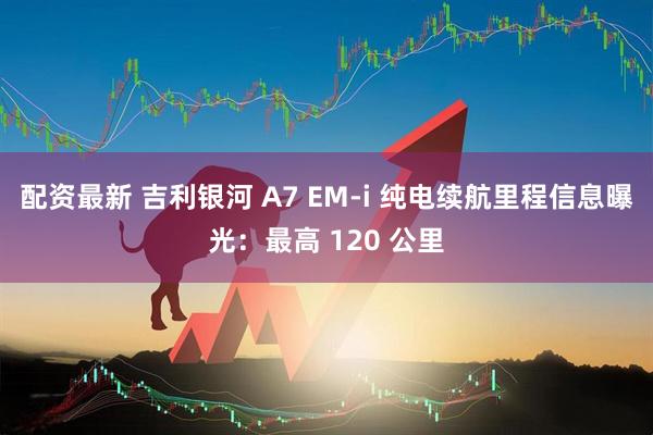配资最新 吉利银河 A7 EM-i 纯电续航里程信息曝光：最高 120 公里
