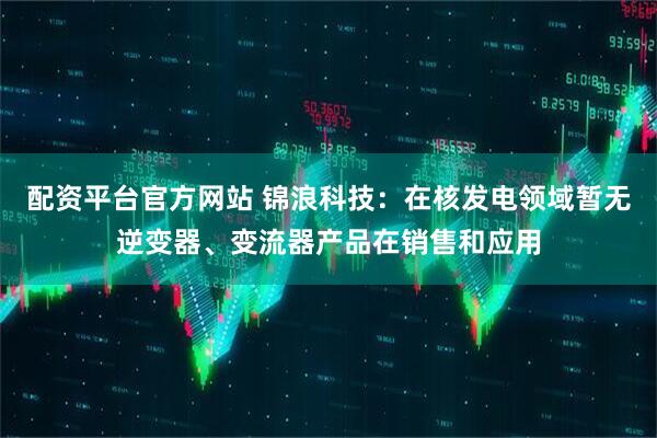 配资平台官方网站 锦浪科技：在核发电领域暂无逆变器、变流器产品在销售和应用