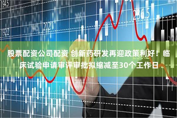 股票配资公司配资 创新药研发再迎政策利好！临床试验申请审评审批拟缩减至30个工作日