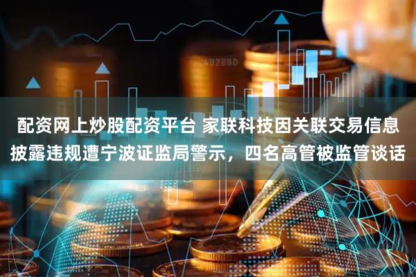 配资网上炒股配资平台 家联科技因关联交易信息披露违规遭宁波证监局警示，四名高管被监管谈话