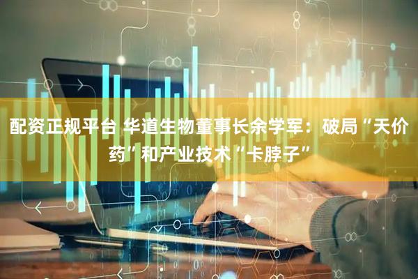 配资正规平台 华道生物董事长余学军：破局“天价药”和产业技术“卡脖子”