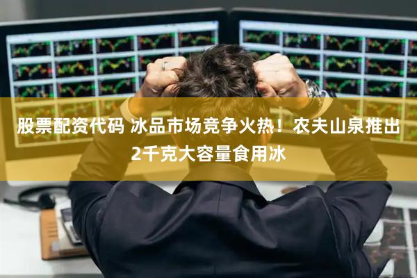 股票配资代码 冰品市场竞争火热！农夫山泉推出2千克大容量食用冰