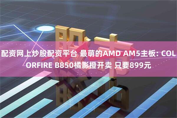 配资网上炒股配资平台 最萌的AMD AM5主板: COLORFIRE B850橘影橙开卖 只要899元
