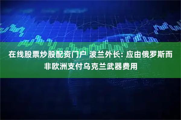 在线股票炒股配资门户 波兰外长: 应由俄罗斯而非欧洲支付乌克兰武器费用