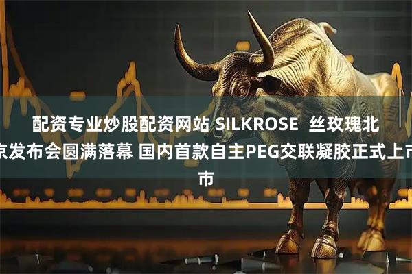 配资专业炒股配资网站 SILKROSE  丝玫瑰北京发布会圆满落幕 国内首款自主PEG交联凝胶正式上市