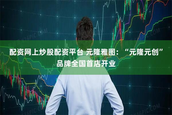 配资网上炒股配资平台 元隆雅图：“元隆元创”品牌全国首店开业