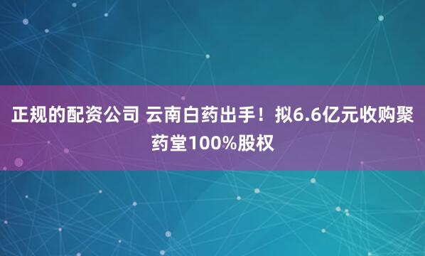 正规的配资公司 云南白药出手！拟6.6亿元收购聚药堂100%股权