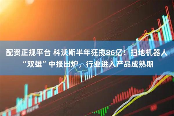 配资正规平台 科沃斯半年狂揽86亿！扫地机器人“双雄”中报出炉，行业进入产品成熟期