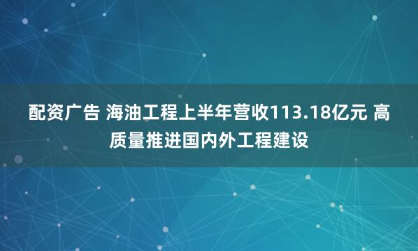 配资广告 海油工程上半年营收113.18亿元 高质量推进国内外工程建设