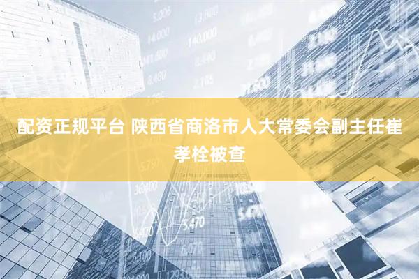 配资正规平台 陕西省商洛市人大常委会副主任崔孝栓被查