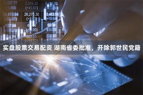 实盘股票交易配资 湖南省委批准，开除郭世民党籍