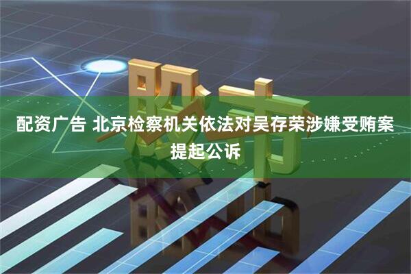 配资广告 北京检察机关依法对吴存荣涉嫌受贿案提起公诉